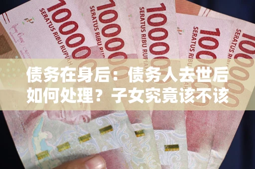武汉债务在身后：债务人去世后如何处理？子女究竟该不该还钱？