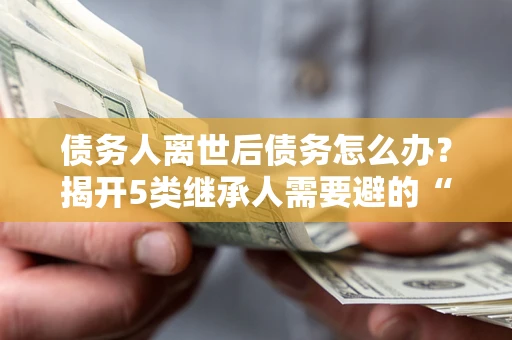 武汉债务人离世后债务怎么办？揭开5类继承人需要避的“坑”