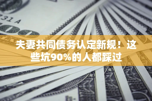 武汉夫妻共同债务认定新规！这些坑90%的人都踩过