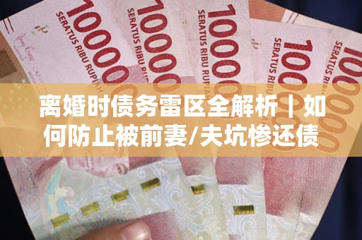武汉离婚时债务雷区全解析｜如何防止被前妻/夫坑惨还债？