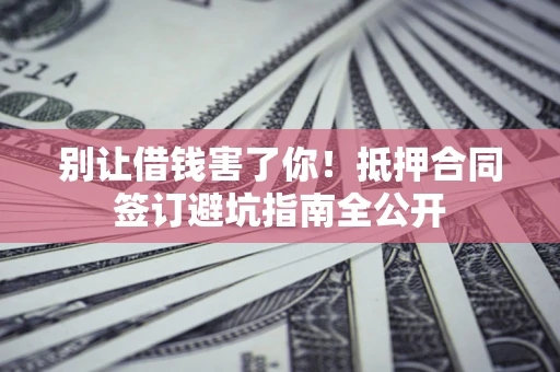 武汉别让借钱害了你！抵押合同签订避坑指南全公开